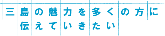 三島の魅力を多くの方に伝えていきたい